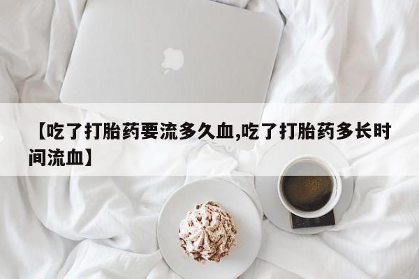 私人打胎药专卖联系微信【吃了打胎药要流多久血,吃了打胎药多长时间流血】