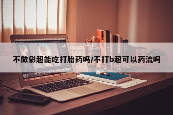 私人打胎药专卖联系微信不做彩超能吃打胎药吗/不打b超可以药流吗