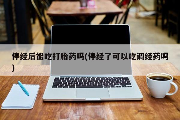 私人打胎药专卖联系微信停经后能吃打胎药吗(停经了可以吃调经药吗)
