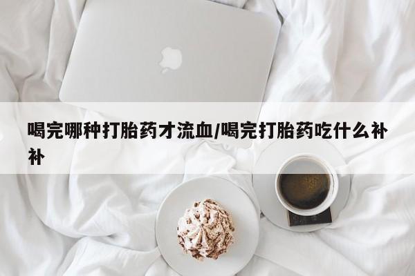私人打胎药专卖联系微信喝完哪种打胎药才流血/喝完打胎药吃什么补补