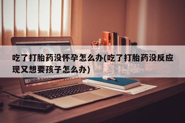 私人打胎药专卖联系微信吃了打胎药没怀孕怎么办(吃了打胎药没反应现又想要孩子怎么办)