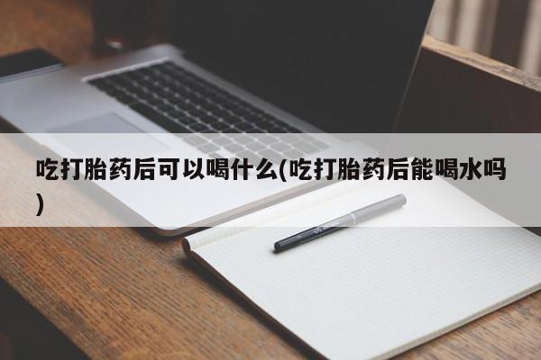 私人打胎药专卖联系微信吃打胎药后可以喝什么(吃打胎药后能喝水吗)