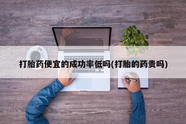 私人打胎药专卖联系微信打胎药便宜的成功率低吗(打胎的药贵吗)