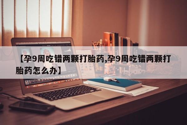 私人打胎药专卖联系微信【孕9周吃错两颗打胎药,孕9周吃错两颗打胎药怎么办】