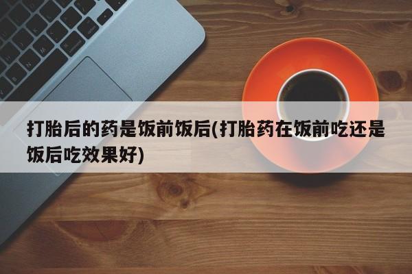 私人打胎药专卖联系微信打胎后的药是饭前饭后(打胎药在饭前吃还是饭后吃效果好)
