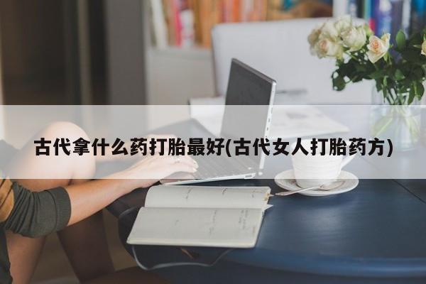 私人打胎药专卖联系微信古代拿什么药打胎最好(古代女人打胎药方)
