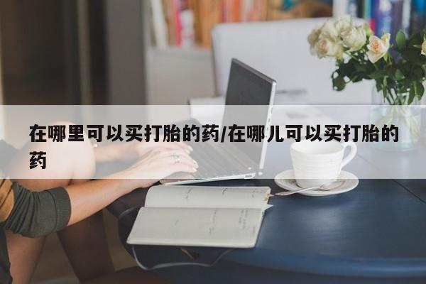 私人打胎药专卖联系微信在哪里可以买打胎的药/在哪儿可以买打胎的药