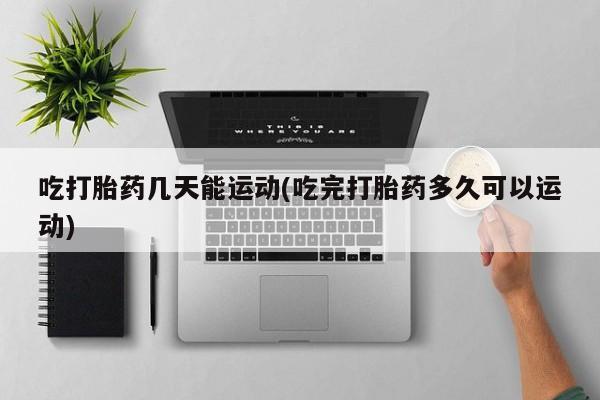 私人打胎药专卖联系微信吃打胎药几天能运动(吃完打胎药多久可以运动)