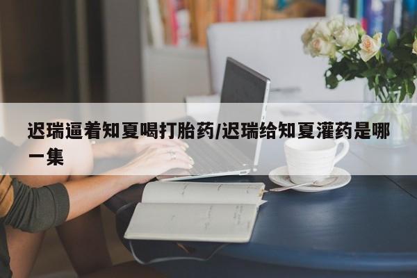 私人打胎药专卖联系微信迟瑞逼着知夏喝打胎药/迟瑞给知夏灌药是哪一集
