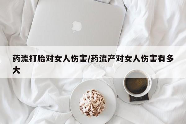 私人打胎药专卖联系微信药流打胎对女人伤害/药流产对女人伤害有多大