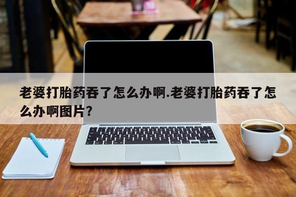 私人打胎药专卖联系微信老婆打胎药吞了怎么办啊.老婆打胎药吞了怎么办啊图片？