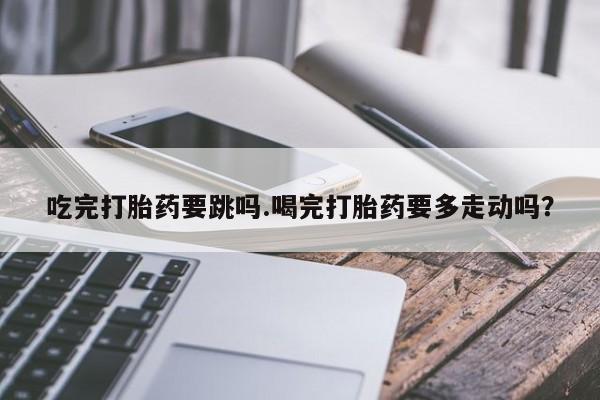 私人打胎药专卖联系微信吃完打胎药要跳吗.喝完打胎药要多走动吗？