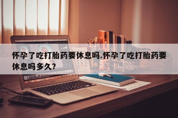私人打胎药专卖联系微信怀孕了吃打胎药要休息吗.怀孕了吃打胎药要休息吗多久？