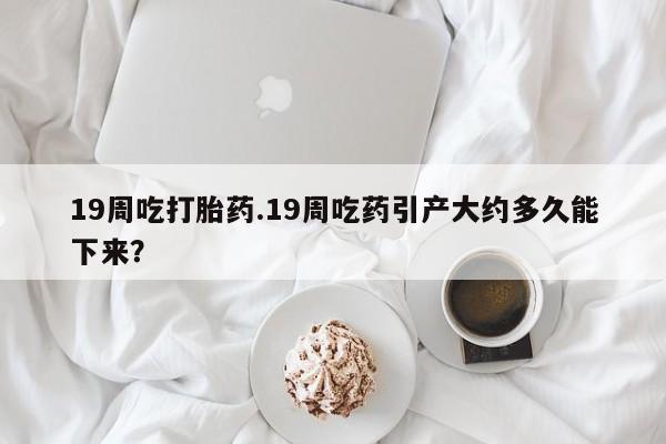 私人打胎药专卖联系微信19周吃打胎药.19周吃药引产大约多久能下来？