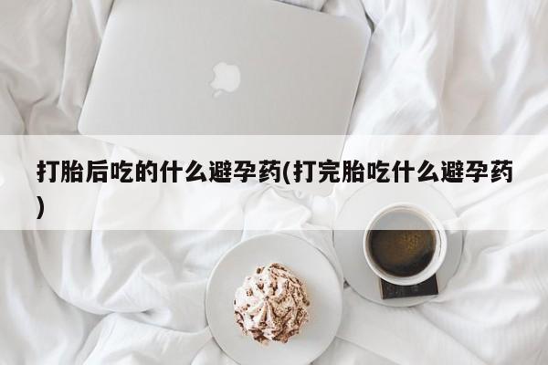 私人打胎药专卖联系微信打胎后吃的什么避孕药(打完胎吃什么避孕药)