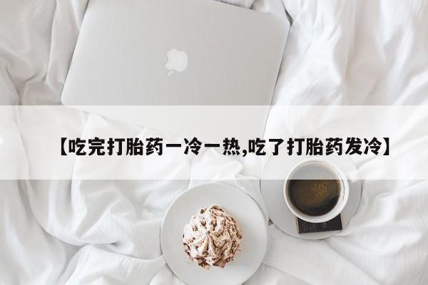 私人打胎药专卖联系微信【吃完打胎药一冷一热,吃了打胎药发冷】