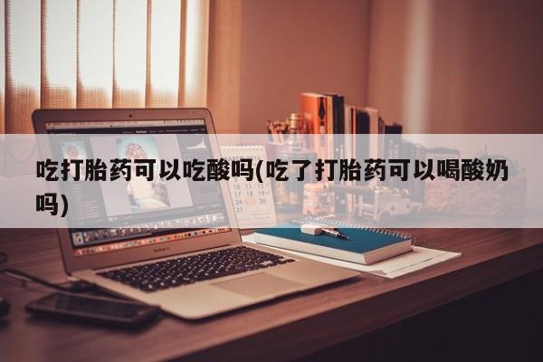 私人打胎药专卖联系微信吃打胎药可以吃酸吗(吃了打胎药可以喝酸奶吗)