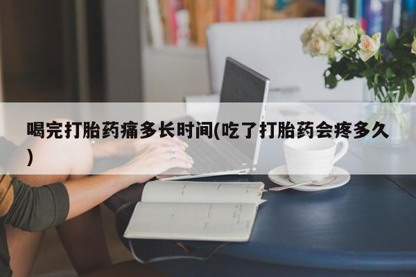 私人打胎药专卖联系微信喝完打胎药痛多长时间(吃了打胎药会疼多久)