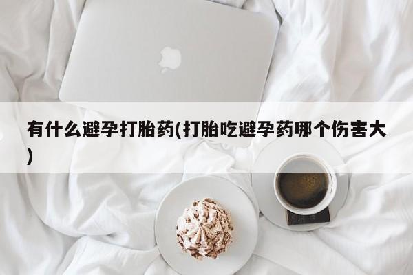 私人打胎药专卖联系微信有什么避孕打胎药(打胎吃避孕药哪个伤害大)