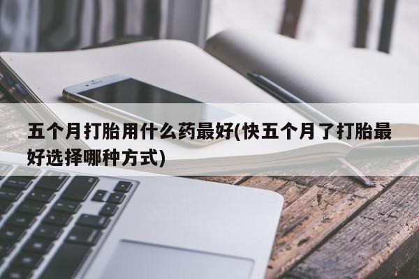 私人打胎药专卖联系微信五个月打胎用什么药最好(快五个月了打胎最好选择哪种方式)