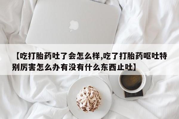私人打胎药专卖联系微信【吃打胎药吐了会怎么样,吃了打胎药呕吐特别厉害怎么办有没有什么东西止吐】