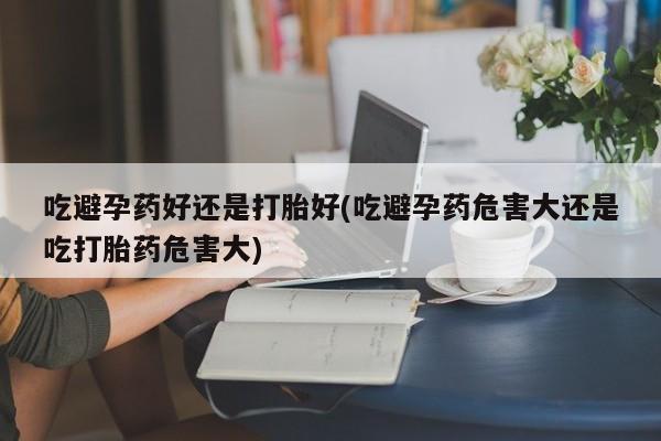 私人打胎药专卖联系微信吃避孕药好还是打胎好(吃避孕药危害大还是吃打胎药危害大)
