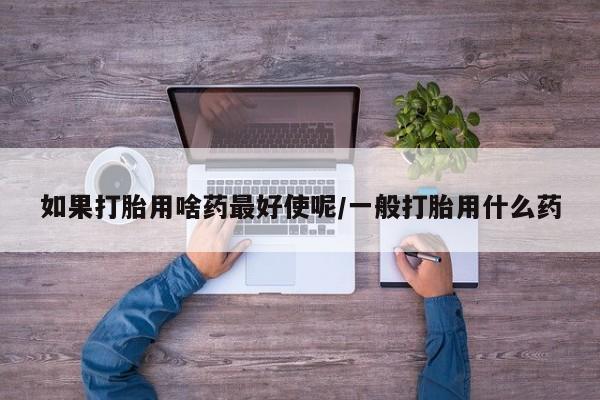 私人打胎药专卖联系微信如果打胎用啥药最好使呢/一般打胎用什么药
