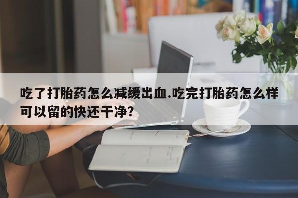 私人打胎药专卖联系微信吃了打胎药怎么减缓出血.吃完打胎药怎么样可以留的快还干净？