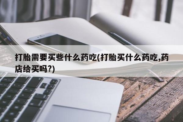 私人打胎药专卖联系微信打胎需要买些什么药吃(打胎买什么药吃,药店给买吗?)