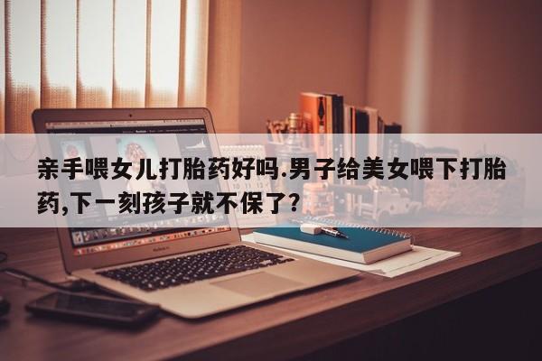 私人打胎药专卖联系微信亲手喂女儿打胎药好吗.男子给美女喂下打胎药,下一刻孩子就不保了？