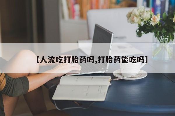 私人打胎药专卖联系微信【人流吃打胎药吗,打胎药能吃吗】