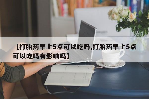 私人打胎药专卖联系微信【打胎药早上5点可以吃吗,打胎药早上5点可以吃吗有影响吗】