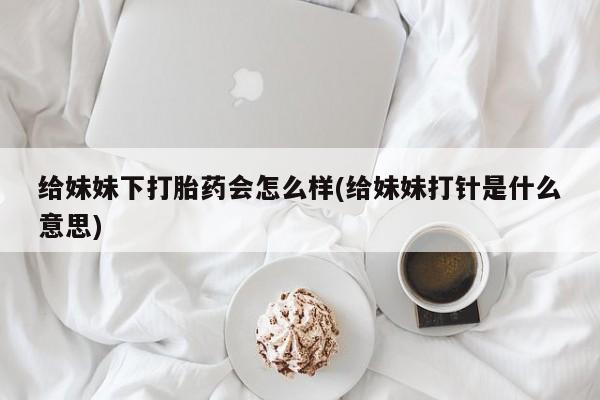 私人打胎药专卖联系微信给妹妹下打胎药会怎么样(给妹妹打针是什么意思)