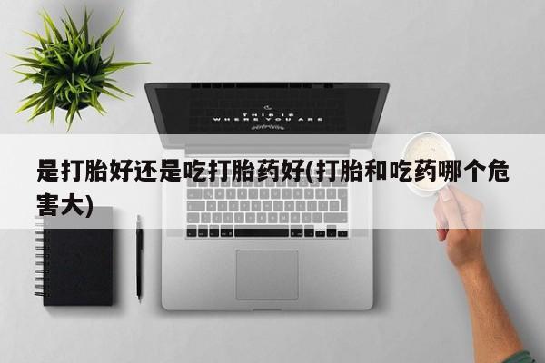 私人打胎药专卖联系微信是打胎好还是吃打胎药好(打胎和吃药哪个危害大)