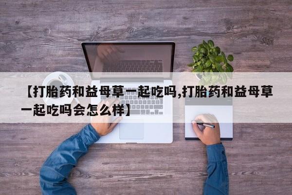 私人打胎药专卖联系微信【打胎药和益母草一起吃吗,打胎药和益母草一起吃吗会怎么样】