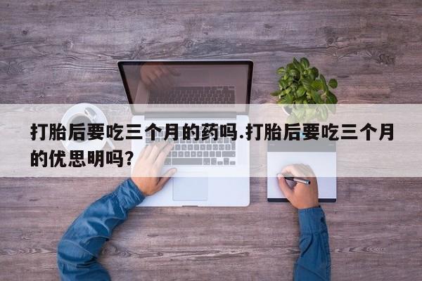 私人打胎药专卖联系微信打胎后要吃三个月的药吗.打胎后要吃三个月的优思明吗?