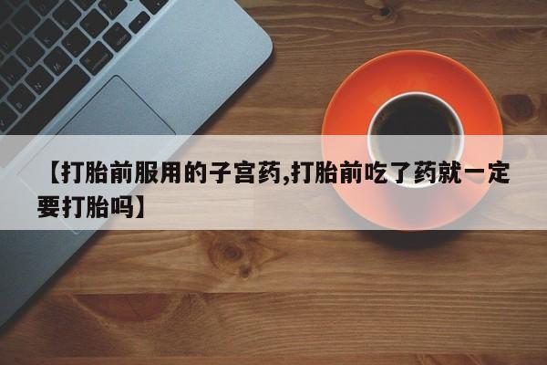 私人打胎药专卖联系微信【打胎前服用的子宫药,打胎前吃了药就一定要打胎吗】
