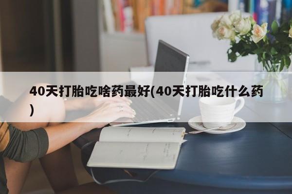 私人打胎药专卖联系微信40天打胎吃啥药最好(40天打胎吃什么药)