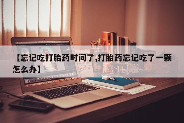 私人打胎药专卖联系微信【忘记吃打胎药时间了,打胎药忘记吃了一颗怎么办】