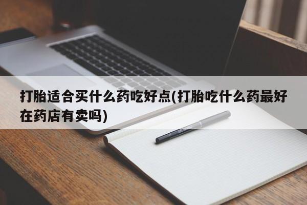 私人打胎药专卖联系微信打胎适合买什么药吃好点(打胎吃什么药最好在药店有卖吗)