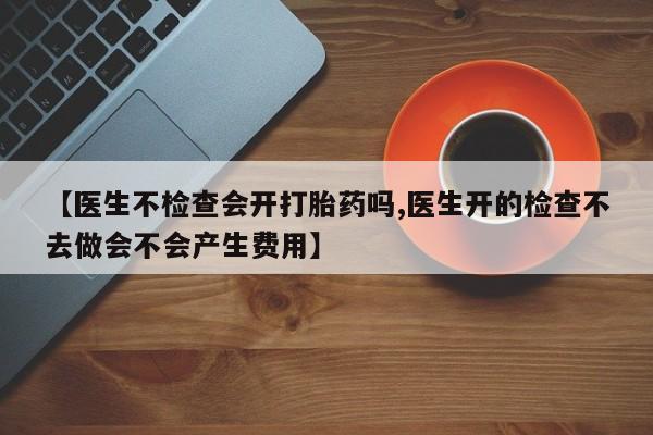 私人打胎药专卖联系微信【医生不检查会开打胎药吗,医生开的检查不去做会不会产生费用】