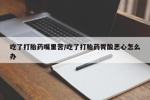 私人打胎药专卖联系微信吃了打胎药嘴里苦/吃了打胎药胃酸恶心怎么办