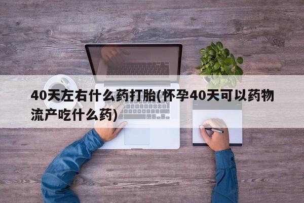 私人打胎药专卖联系微信40天左右什么药打胎(怀孕40天可以药物流产吃什么药)