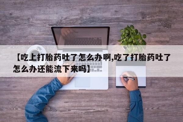 私人打胎药专卖联系微信【吃上打胎药吐了怎么办啊,吃了打胎药吐了怎么办还能流下来吗】