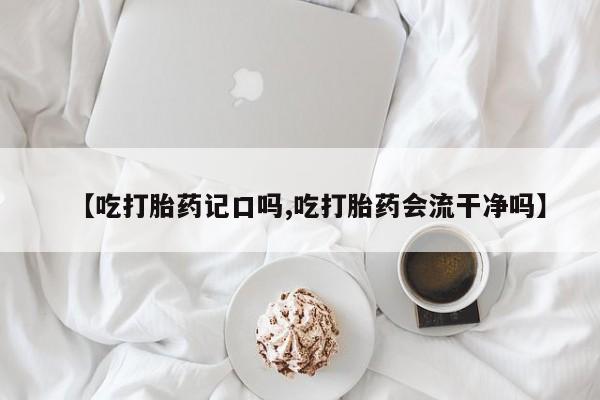 私人打胎药专卖联系微信【吃打胎药记口吗,吃打胎药会流干净吗】