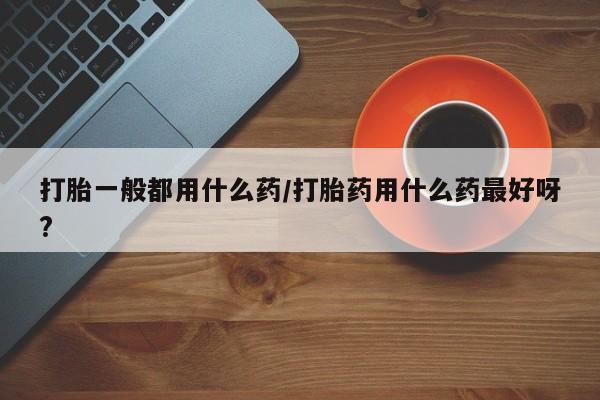 私人打胎药专卖联系微信打胎一般都用什么药/打胎药用什么药最好呀?
