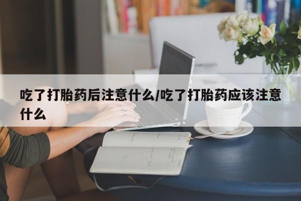 私人打胎药专卖联系微信吃了打胎药后注意什么/吃了打胎药应该注意什么