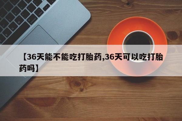 私人打胎药专卖联系微信【36天能不能吃打胎药,36天可以吃打胎药吗】