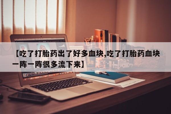 私人打胎药专卖联系微信【吃了打胎药出了好多血块,吃了打胎药血块一阵一阵很多流下来】
