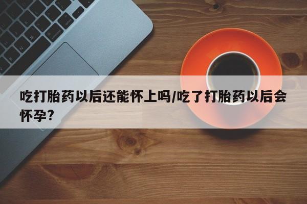 私人打胎药专卖联系微信吃打胎药以后还能怀上吗/吃了打胎药以后会怀孕?